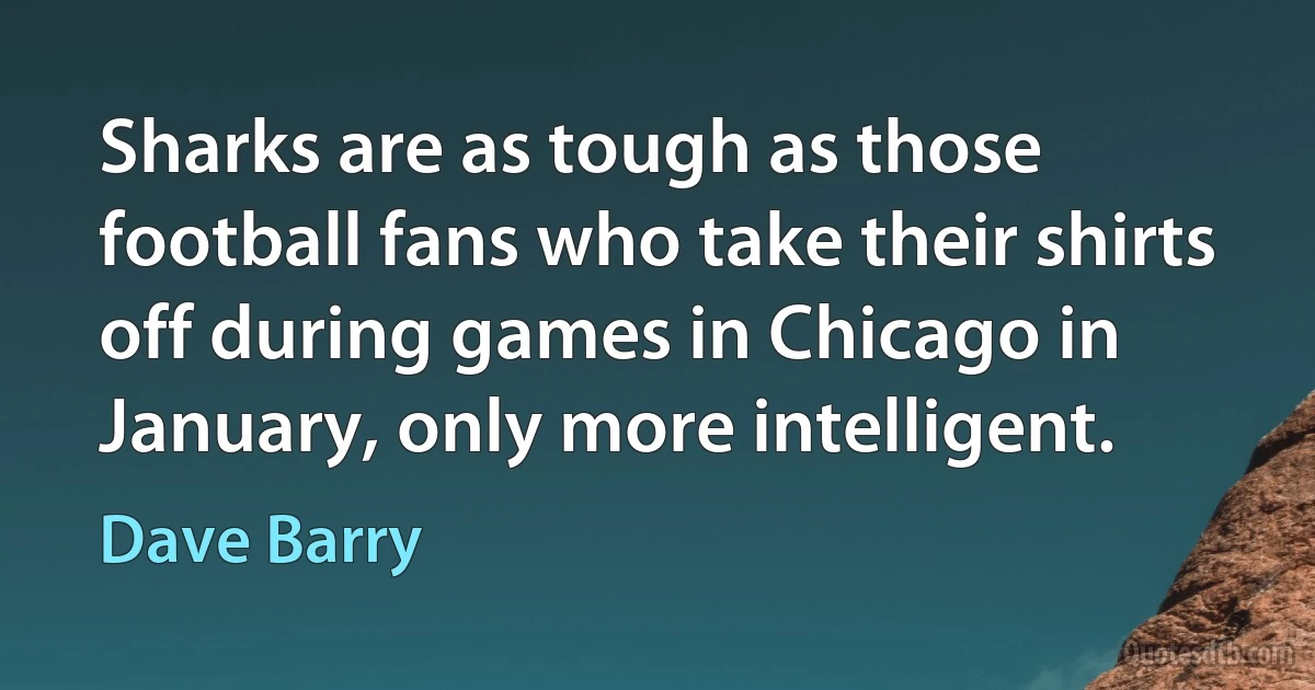 Sharks are as tough as those football fans who take their shirts off during games in Chicago in January, only more intelligent. (Dave Barry)