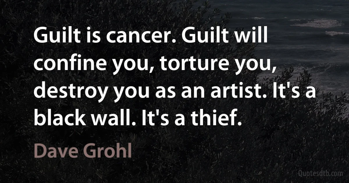 Guilt is cancer. Guilt will confine you, torture you, destroy you as an artist. It's a black wall. It's a thief. (Dave Grohl)