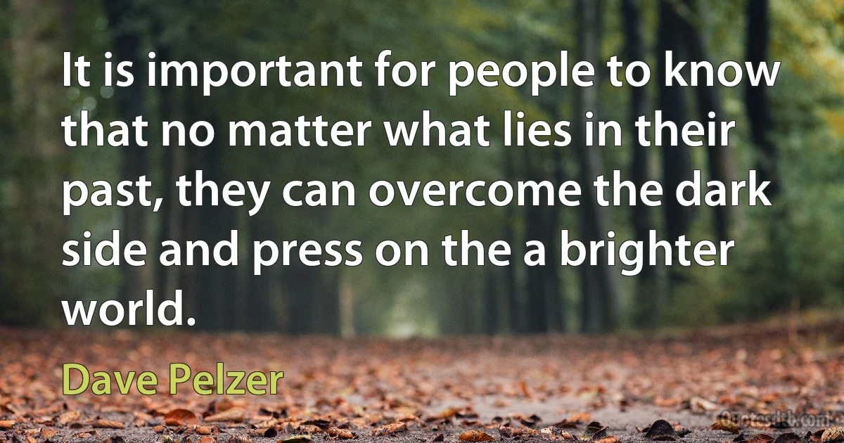 It is important for people to know that no matter what lies in their past, they can overcome the dark side and press on the a brighter world. (Dave Pelzer)