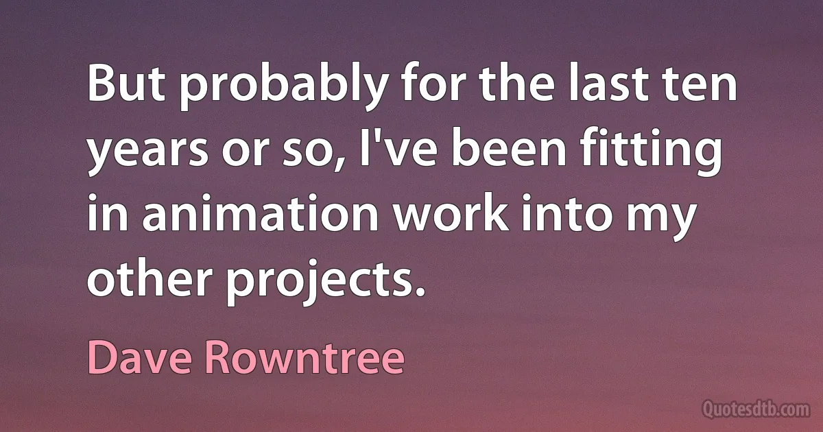 But probably for the last ten years or so, I've been fitting in animation work into my other projects. (Dave Rowntree)