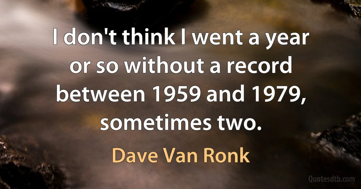 I don't think I went a year or so without a record between 1959 and 1979, sometimes two. (Dave Van Ronk)