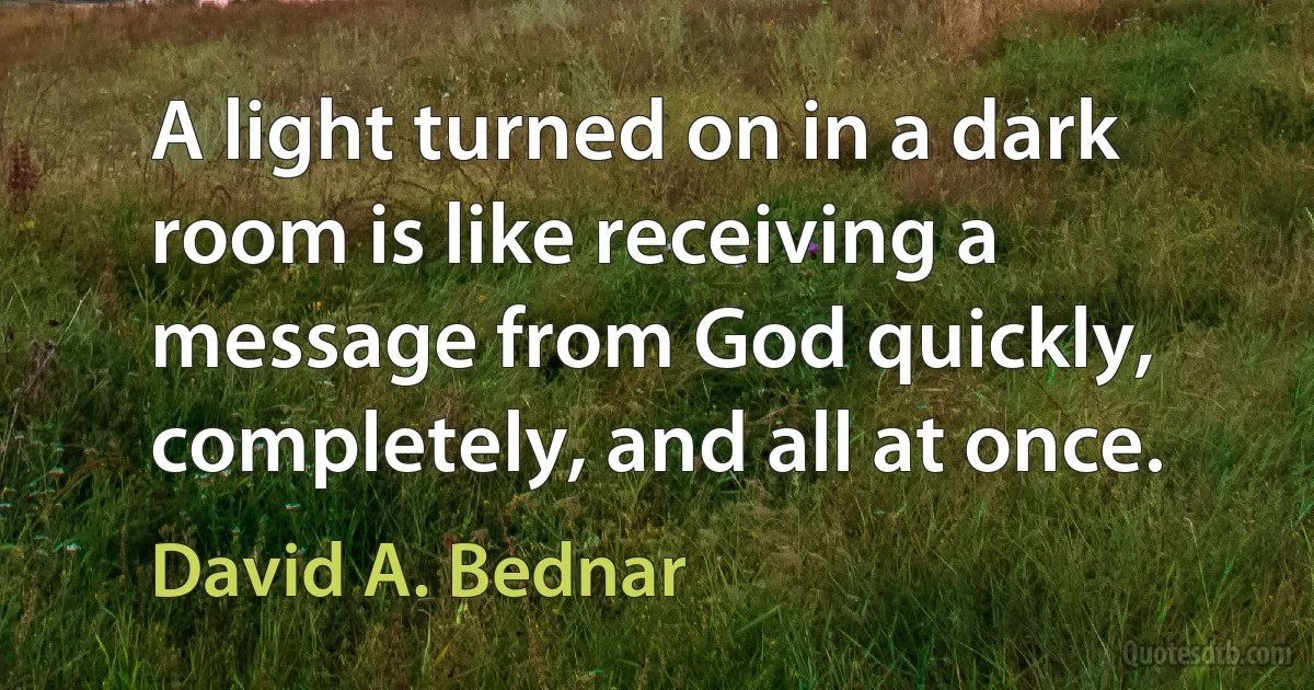 A light turned on in a dark room is like receiving a message from God quickly, completely, and all at once. (David A. Bednar)