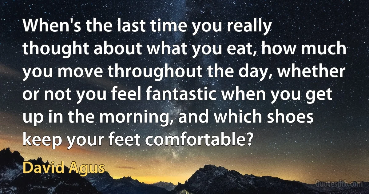 When's the last time you really thought about what you eat, how much you move throughout the day, whether or not you feel fantastic when you get up in the morning, and which shoes keep your feet comfortable? (David Agus)