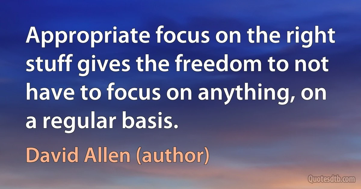 Appropriate focus on the right stuff gives the freedom to not have to focus on anything, on a regular basis. (David Allen (author))