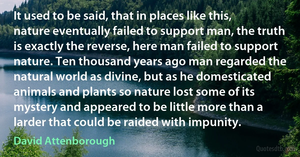 It used to be said, that in places like this, nature eventually failed to support man, the truth is exactly the reverse, here man failed to support nature. Ten thousand years ago man regarded the natural world as divine, but as he domesticated animals and plants so nature lost some of its mystery and appeared to be little more than a larder that could be raided with impunity. (David Attenborough)