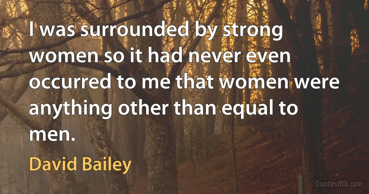 I was surrounded by strong women so it had never even occurred to me that women were anything other than equal to men. (David Bailey)