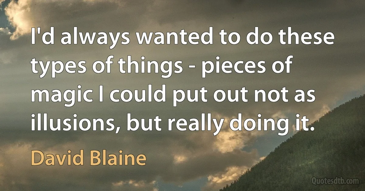 I'd always wanted to do these types of things - pieces of magic I could put out not as illusions, but really doing it. (David Blaine)