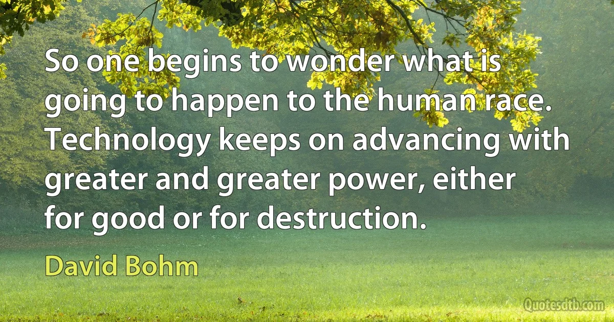 So one begins to wonder what is going to happen to the human race. Technology keeps on advancing with greater and greater power, either for good or for destruction. (David Bohm)