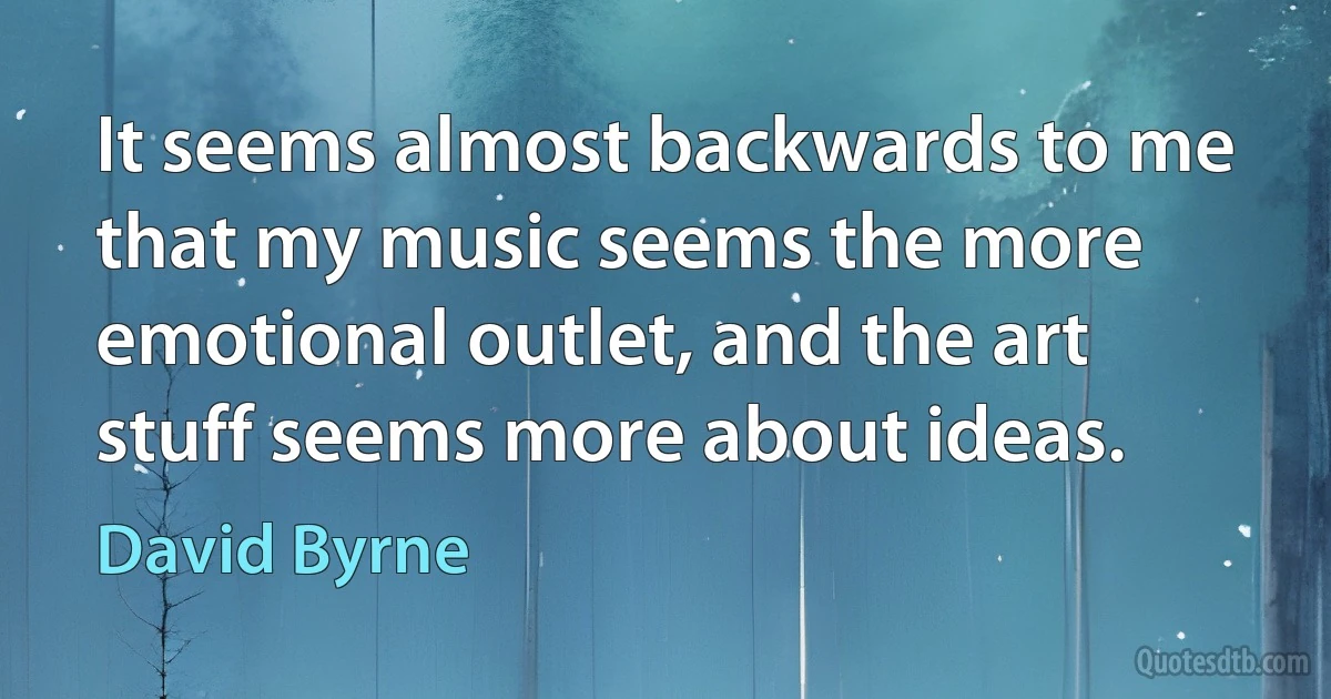 It seems almost backwards to me that my music seems the more emotional outlet, and the art stuff seems more about ideas. (David Byrne)