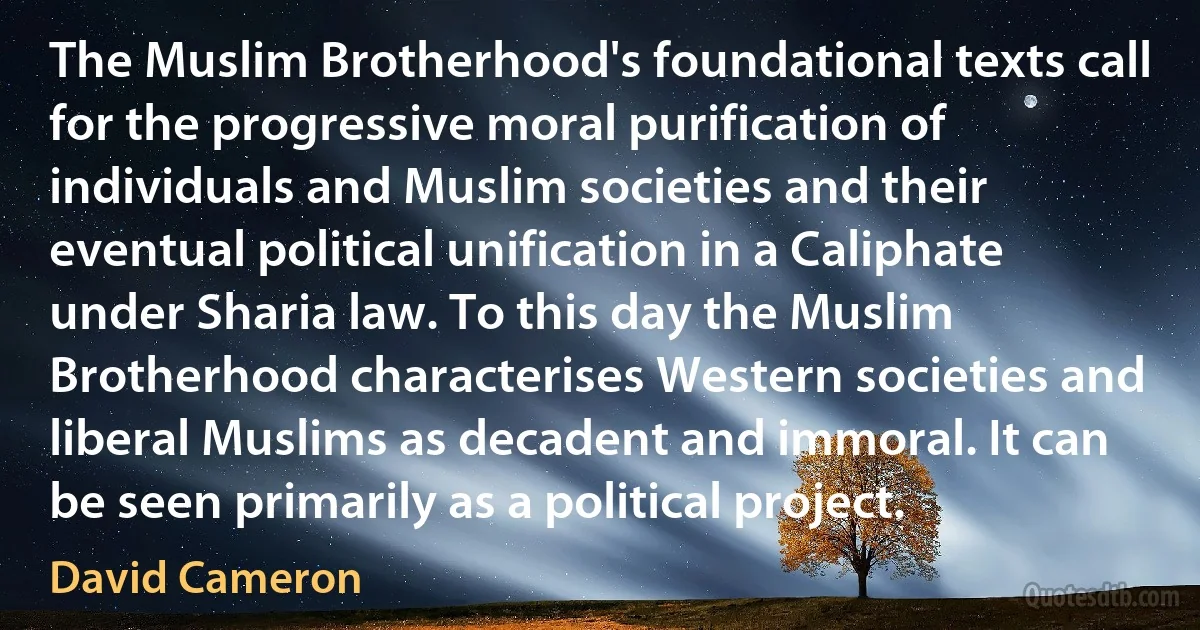 The Muslim Brotherhood's foundational texts call for the progressive moral purification of individuals and Muslim societies and their eventual political unification in a Caliphate under Sharia law. To this day the Muslim Brotherhood characterises Western societies and liberal Muslims as decadent and immoral. It can be seen primarily as a political project. (David Cameron)