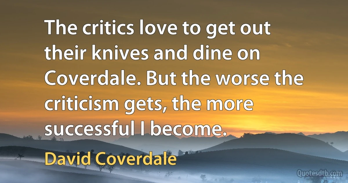 The critics love to get out their knives and dine on Coverdale. But the worse the criticism gets, the more successful I become. (David Coverdale)