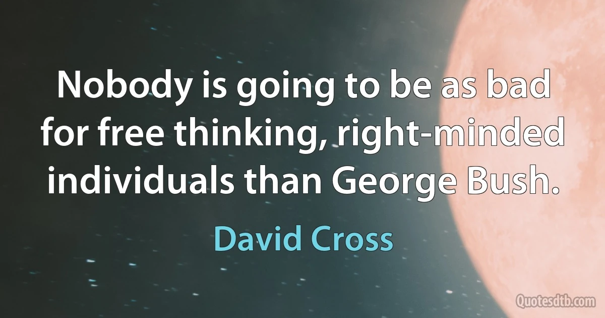 Nobody is going to be as bad for free thinking, right-minded individuals than George Bush. (David Cross)