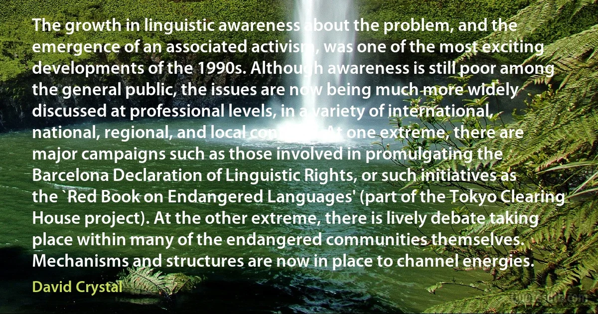 The growth in linguistic awareness about the problem, and the emergence of an associated activism, was one of the most exciting developments of the 1990s. Although awareness is still poor among the general public, the issues are now being much more widely discussed at professional levels, in a variety of international, national, regional, and local contexts. At one extreme, there are major campaigns such as those involved in promulgating the Barcelona Declaration of Linguistic Rights, or such initiatives as the `Red Book on Endangered Languages' (part of the Tokyo Clearing House project). At the other extreme, there is lively debate taking place within many of the endangered communities themselves. Mechanisms and structures are now in place to channel energies. (David Crystal)