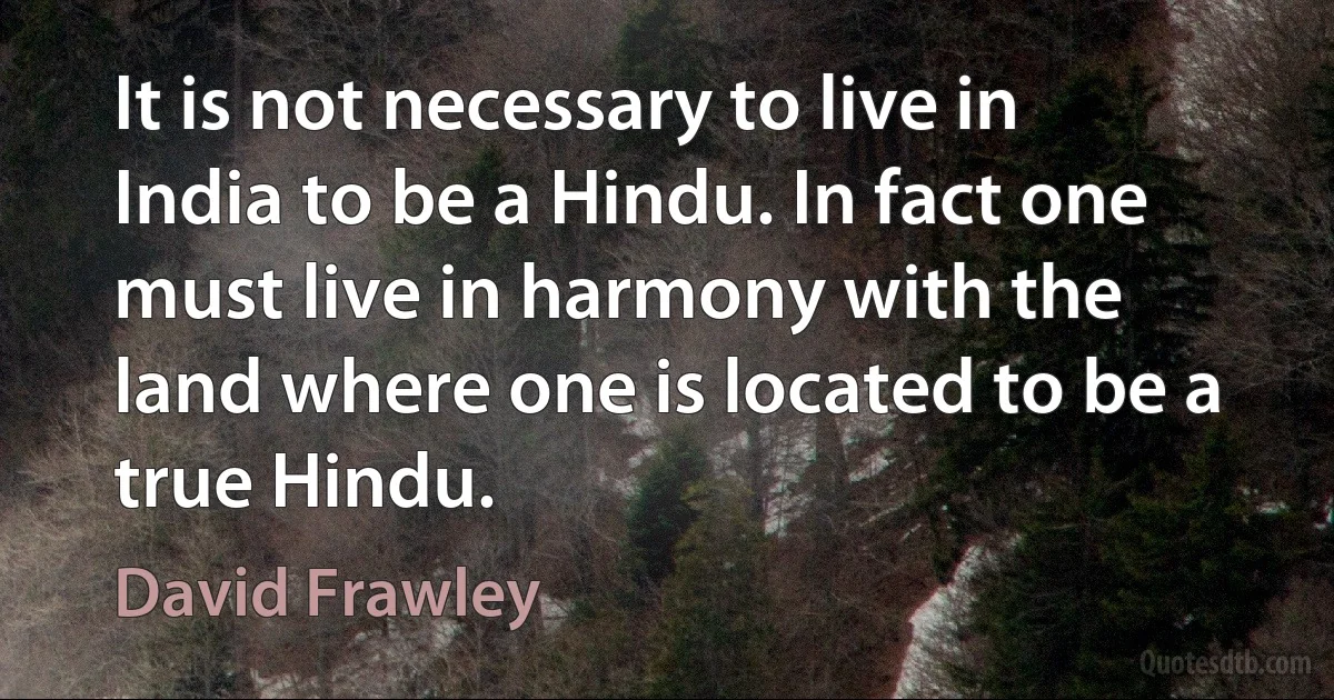 It is not necessary to live in India to be a Hindu. In fact one must live in harmony with the land where one is located to be a true Hindu. (David Frawley)