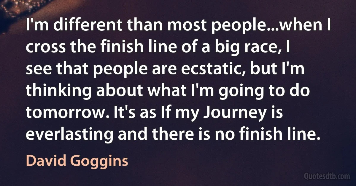 I'm different than most people...when I cross the finish line of a big race, I see that people are ecstatic, but I'm thinking about what I'm going to do tomorrow. It's as If my Journey is everlasting and there is no finish line. (David Goggins)