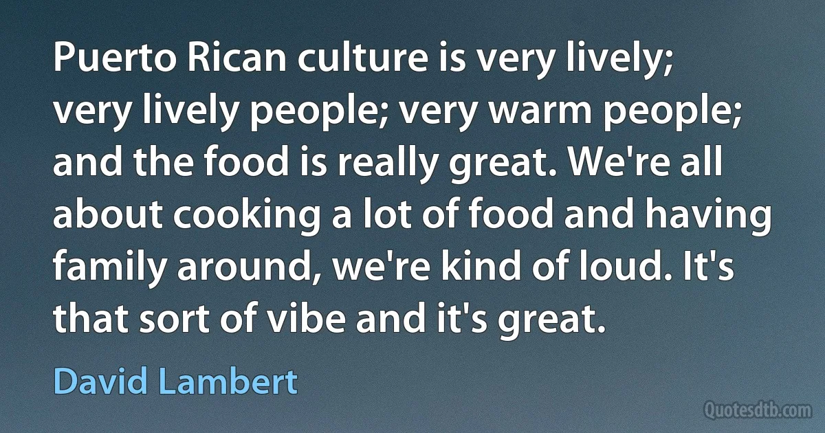 Puerto Rican culture is very lively; very lively people; very warm people; and the food is really great. We're all about cooking a lot of food and having family around, we're kind of loud. It's that sort of vibe and it's great. (David Lambert)