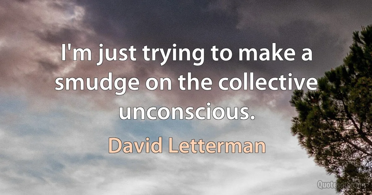 I'm just trying to make a smudge on the collective unconscious. (David Letterman)