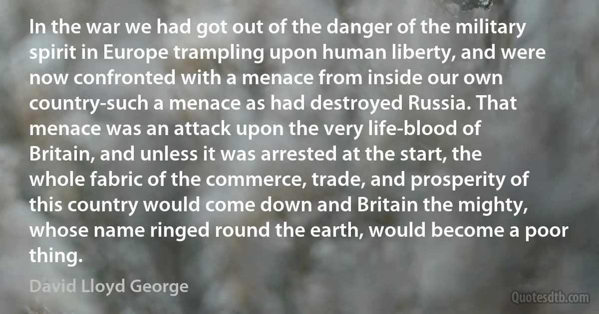 In the war we had got out of the danger of the military spirit in Europe trampling upon human liberty, and were now confronted with a menace from inside our own country-such a menace as had destroyed Russia. That menace was an attack upon the very life-blood of Britain, and unless it was arrested at the start, the whole fabric of the commerce, trade, and prosperity of this country would come down and Britain the mighty, whose name ringed round the earth, would become a poor thing. (David Lloyd George)