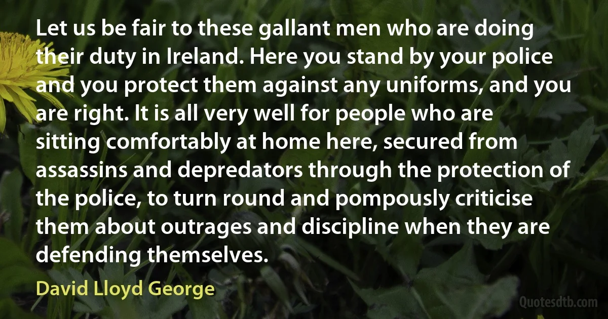 Let us be fair to these gallant men who are doing their duty in Ireland. Here you stand by your police and you protect them against any uniforms, and you are right. It is all very well for people who are sitting comfortably at home here, secured from assassins and depredators through the protection of the police, to turn round and pompously criticise them about outrages and discipline when they are defending themselves. (David Lloyd George)