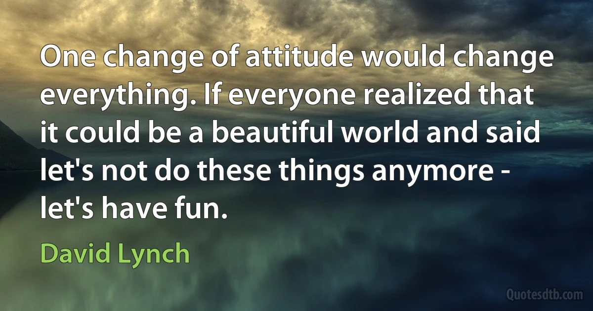 One change of attitude would change everything. If everyone realized that it could be a beautiful world and said let's not do these things anymore - let's have fun. (David Lynch)