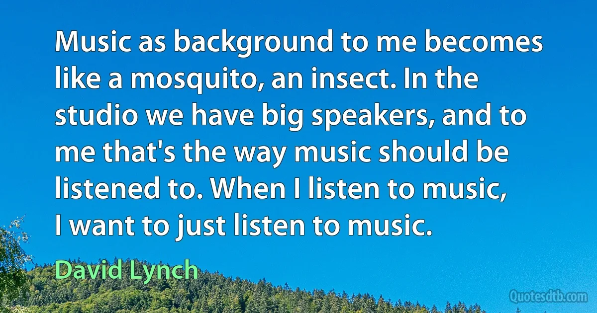 Music as background to me becomes like a mosquito, an insect. In the studio we have big speakers, and to me that's the way music should be listened to. When I listen to music, I want to just listen to music. (David Lynch)