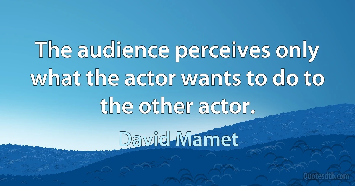 The audience perceives only what the actor wants to do to the other actor. (David Mamet)