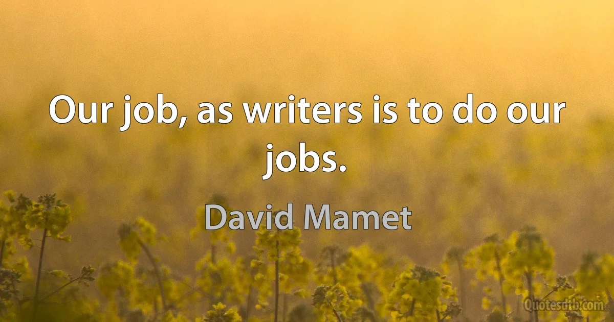 Our job, as writers is to do our jobs. (David Mamet)