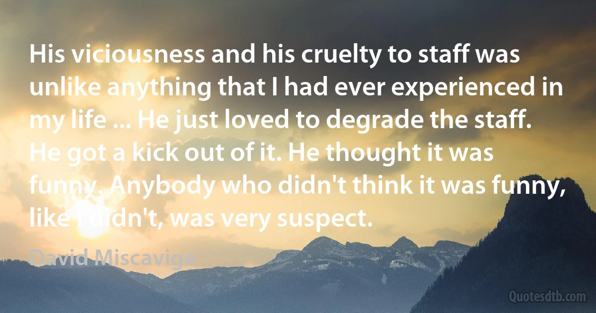 His viciousness and his cruelty to staff was unlike anything that I had ever experienced in my life ... He just loved to degrade the staff. He got a kick out of it. He thought it was funny. Anybody who didn't think it was funny, like I didn't, was very suspect. (David Miscavige)