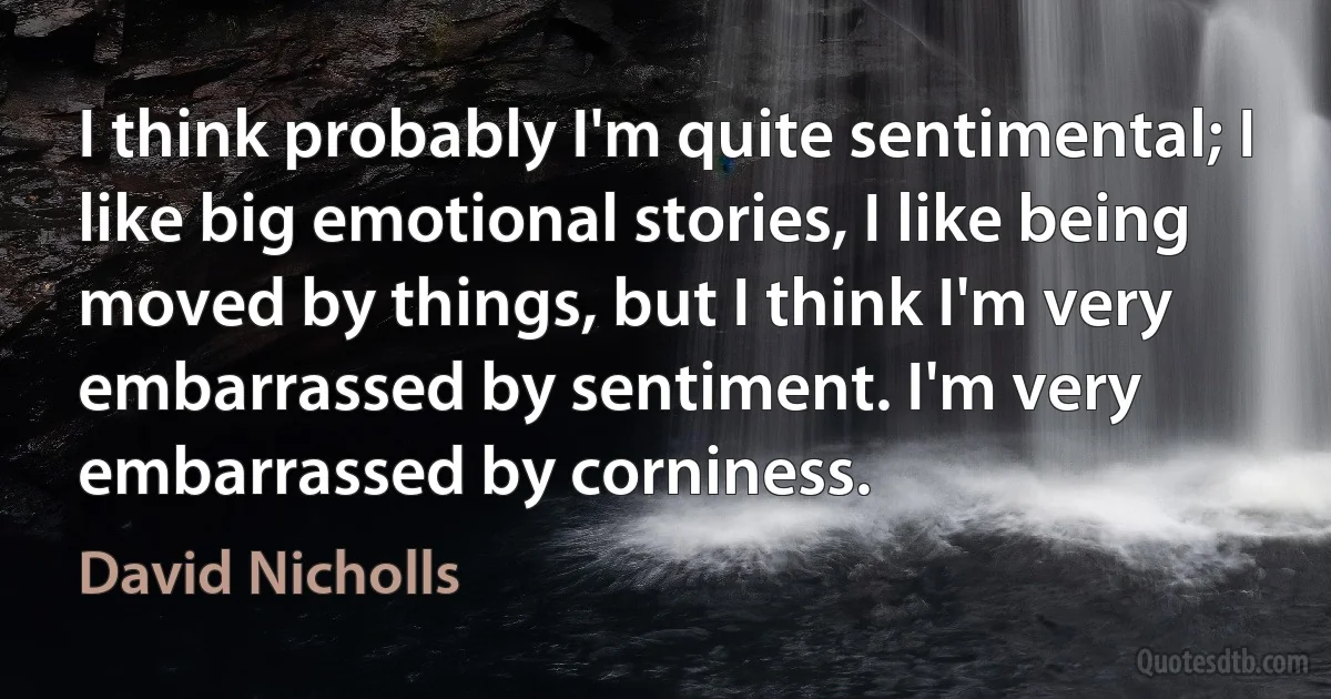 I think probably I'm quite sentimental; I like big emotional stories, I like being moved by things, but I think I'm very embarrassed by sentiment. I'm very embarrassed by corniness. (David Nicholls)