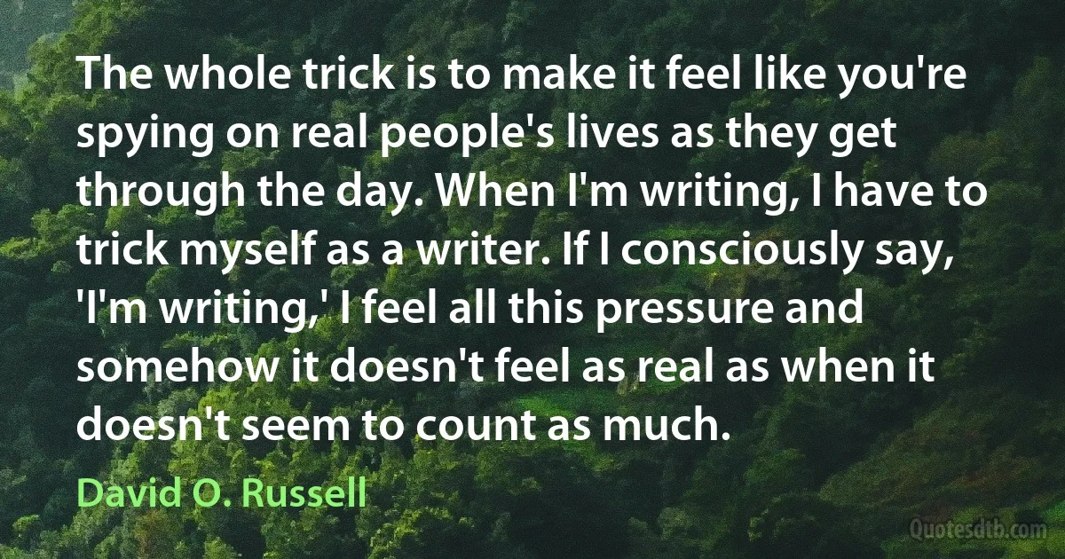 The whole trick is to make it feel like you're spying on real people's lives as they get through the day. When I'm writing, I have to trick myself as a writer. If I consciously say, 'I'm writing,' I feel all this pressure and somehow it doesn't feel as real as when it doesn't seem to count as much. (David O. Russell)