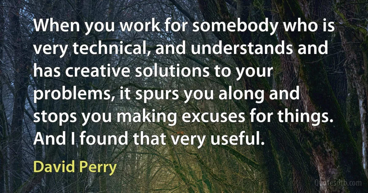 When you work for somebody who is very technical, and understands and has creative solutions to your problems, it spurs you along and stops you making excuses for things. And I found that very useful. (David Perry)