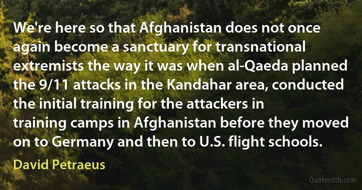 We're here so that Afghanistan does not once again become a sanctuary for transnational extremists the way it was when al-Qaeda planned the 9/11 attacks in the Kandahar area, conducted the initial training for the attackers in training camps in Afghanistan before they moved on to Germany and then to U.S. flight schools. (David Petraeus)