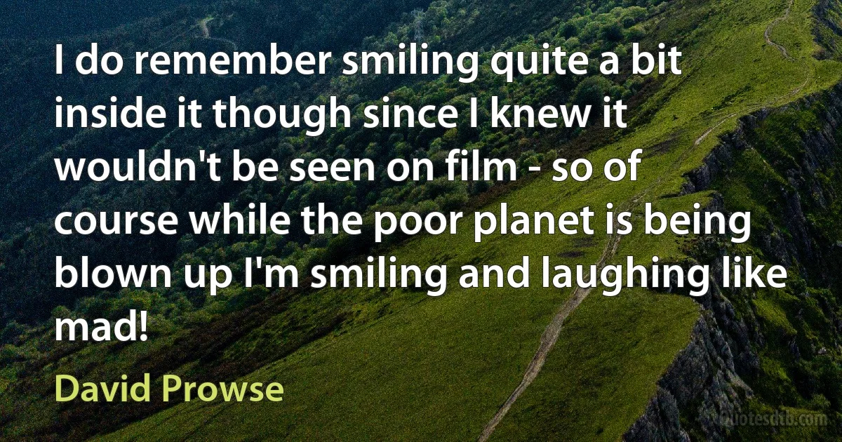 I do remember smiling quite a bit inside it though since I knew it wouldn't be seen on film - so of course while the poor planet is being blown up I'm smiling and laughing like mad! (David Prowse)