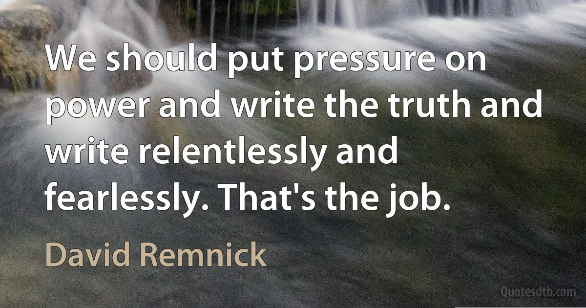 We should put pressure on power and write the truth and write relentlessly and fearlessly. That's the job. (David Remnick)