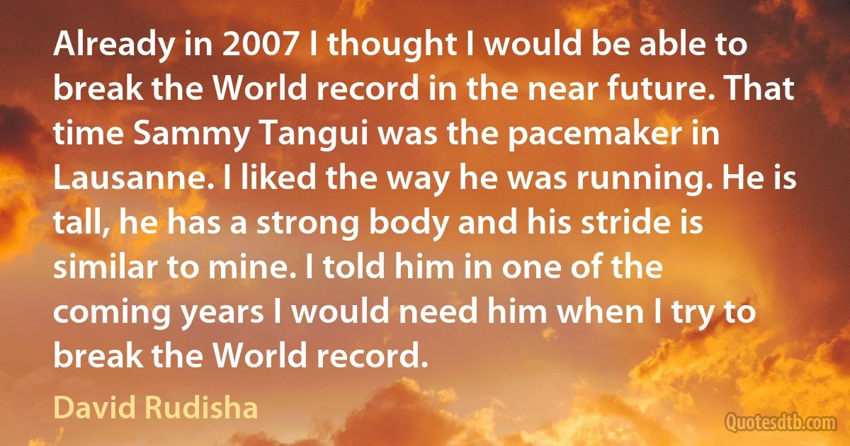 Already in 2007 I thought I would be able to break the World record in the near future. That time Sammy Tangui was the pacemaker in Lausanne. I liked the way he was running. He is tall, he has a strong body and his stride is similar to mine. I told him in one of the coming years I would need him when I try to break the World record. (David Rudisha)