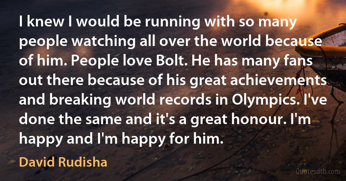 I knew I would be running with so many people watching all over the world because of him. People love Bolt. He has many fans out there because of his great achievements and breaking world records in Olympics. I've done the same and it's a great honour. I'm happy and I'm happy for him. (David Rudisha)