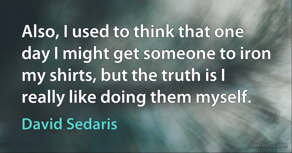 Also, I used to think that one day I might get someone to iron my shirts, but the truth is I really like doing them myself. (David Sedaris)