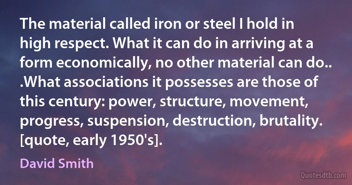 The material called iron or steel I hold in high respect. What it can do in arriving at a form economically, no other material can do.. .What associations it possesses are those of this century: power, structure, movement, progress, suspension, destruction, brutality. [quote, early 1950's]. (David Smith)