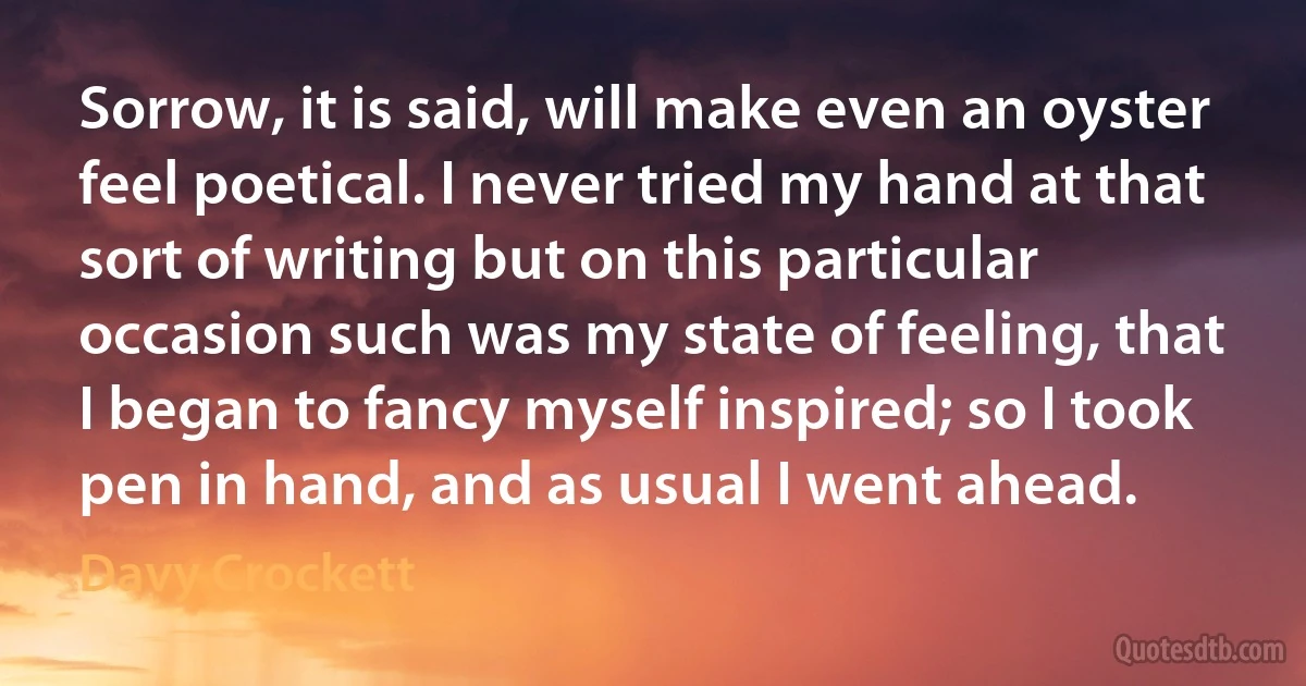 Sorrow, it is said, will make even an oyster feel poetical. I never tried my hand at that sort of writing but on this particular occasion such was my state of feeling, that I began to fancy myself inspired; so I took pen in hand, and as usual I went ahead. (Davy Crockett)