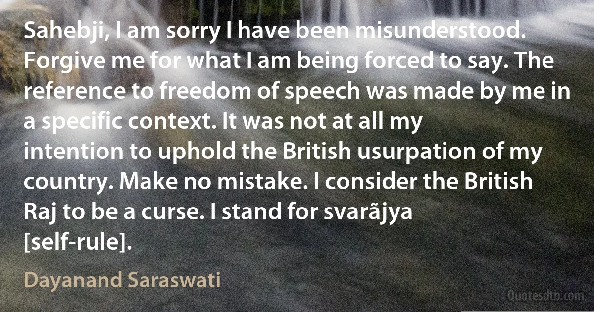 Sahebji, I am sorry I have been misunderstood. Forgive me for what I am being forced to say. The reference to freedom of speech was made by me in a specific context. It was not at all my intention to uphold the British usurpation of my country. Make no mistake. I consider the British Raj to be a curse. I stand for svarãjya [self-rule]. (Dayanand Saraswati)