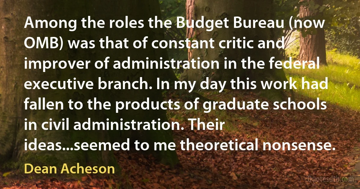 Among the roles the Budget Bureau (now OMB) was that of constant critic and improver of administration in the federal executive branch. In my day this work had fallen to the products of graduate schools in civil administration. Their ideas...seemed to me theoretical nonsense. (Dean Acheson)