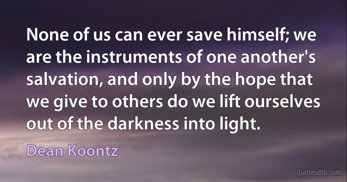 None of us can ever save himself; we are the instruments of one another's salvation, and only by the hope that we give to others do we lift ourselves out of the darkness into light. (Dean Koontz)