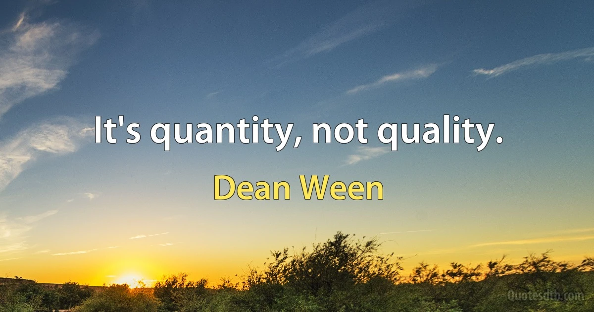 It's quantity, not quality. (Dean Ween)