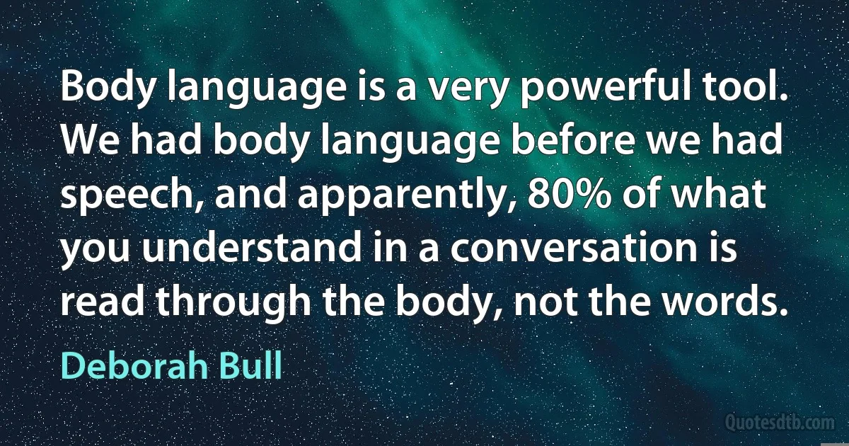 Body language is a very powerful tool. We had body language before we had speech, and apparently, 80% of what you understand in a conversation is read through the body, not the words. (Deborah Bull)