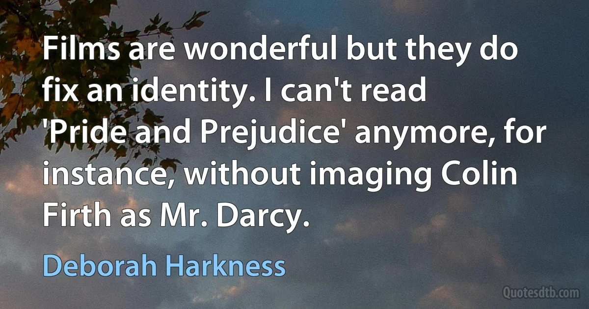 Films are wonderful but they do fix an identity. I can't read 'Pride and Prejudice' anymore, for instance, without imaging Colin Firth as Mr. Darcy. (Deborah Harkness)