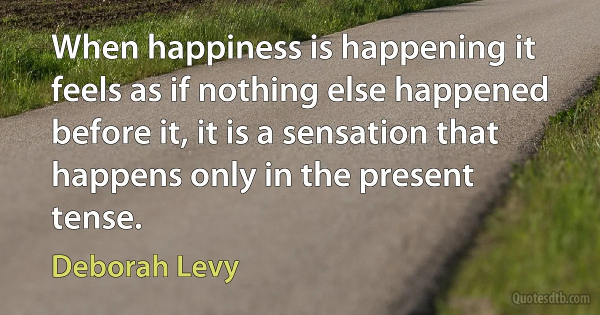 When happiness is happening it feels as if nothing else happened before it, it is a sensation that happens only in the present tense. (Deborah Levy)