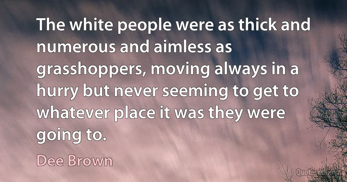 The white people were as thick and numerous and aimless as grasshoppers, moving always in a hurry but never seeming to get to whatever place it was they were going to. (Dee Brown)