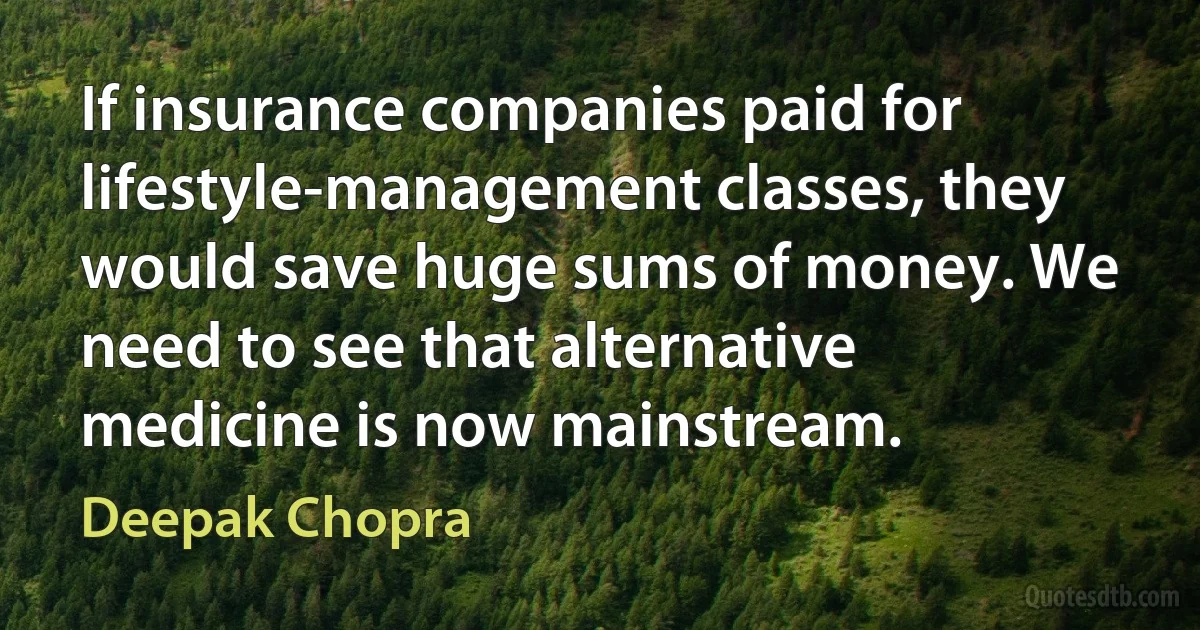 If insurance companies paid for lifestyle-management classes, they would save huge sums of money. We need to see that alternative medicine is now mainstream. (Deepak Chopra)