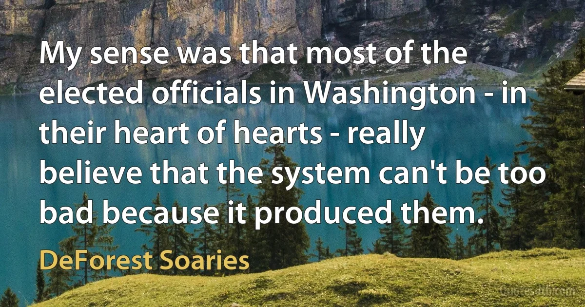 My sense was that most of the elected officials in Washington - in their heart of hearts - really believe that the system can't be too bad because it produced them. (DeForest Soaries)