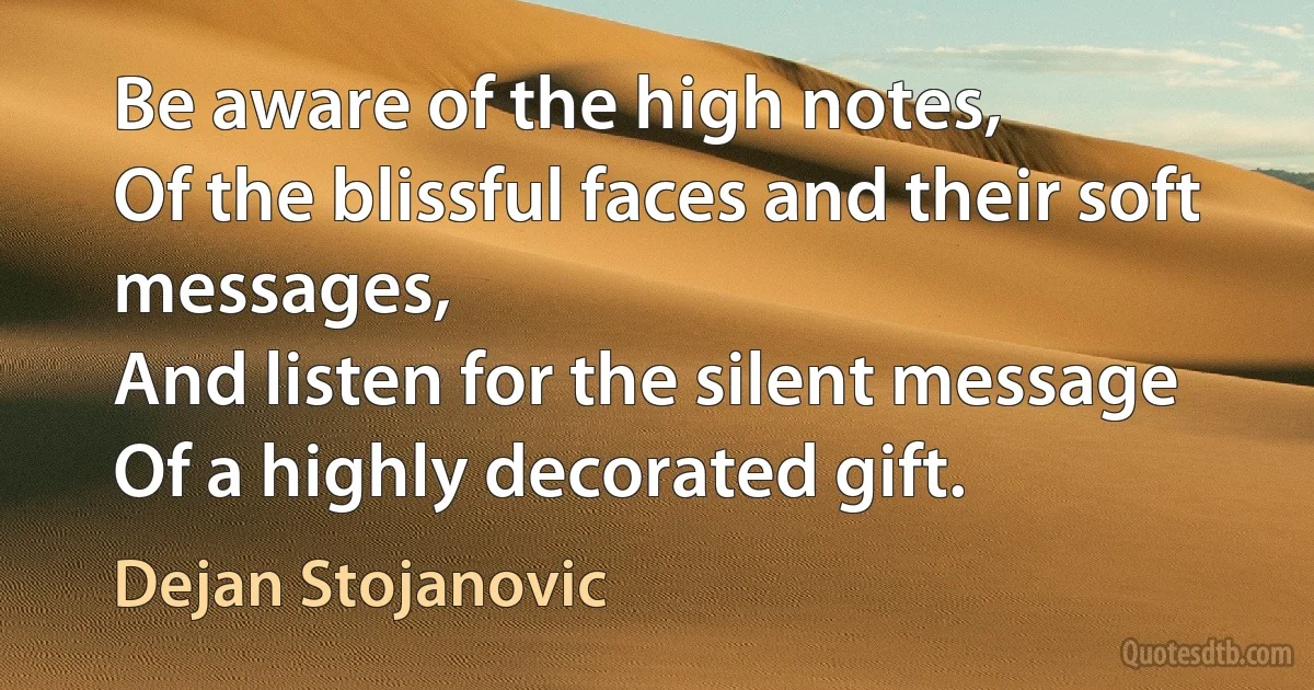 Be aware of the high notes,
Of the blissful faces and their soft messages,
And listen for the silent message
Of a highly decorated gift. (Dejan Stojanovic)